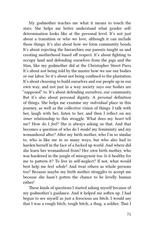 My godmother teaches me what it means to touch the
stars, She helps me better understand what gender self-
determination looks like at the personal level. It's not just
about a transition or who we love, although it can include
those things. It's also about how we form community bonds.
It's about rejecting the hierarchies our parents taught us and
creating motherhood based off respect. It's about fighting to
occupy land and defending ourselves from the pigs and the
Man, like my godmother did at the Christopher Street Piers
It's about not being told by the master how we use our bodies
or our labor. So it’s about not being confined to the plantation.
It's about choosing to build ourselves and our people up in our
‘own way, and not just in a way society says our bodies are
“supposed” to, It's about defending ourselves, our community.
But it's also about personal dignity. A personal definition
of things. She helps me examine my individual place in this
journey, as well as the collective vision of things. I talk with
her, laugh with her, listen to her, and then I reflect on my
inner relationship to this struggle. What does my heart tell
me? How do I feel? She is always asking us that, And that
becomes a question of who do I model my femininity and my
womanhood after? After my birth mother, who I'm so similar
to, who is like me in so many ways, but who also had to
harden herself in the face of a fucked up world. And where did
she learn her womanhood from? Her own birth mother, who
‘was hardened in the jungle of misogynoir too. Is it healthy for
me to pattern it? To live in self-neglect? If not, what would
best help me feel whole? And treat others as whole persons
too? Because maybe my birth mother struggles to accept me
because she hasn't gotten the chance to be levelly human
either!

‘These kinds of questions I started asking myself because of
my godmother’s guidance. And it helped me soften up. I had
begun to see myself as just a ferocious ass bitch. I would say
that I was a rough bitch, tough bitch, a thug, a soldier. That I

n
